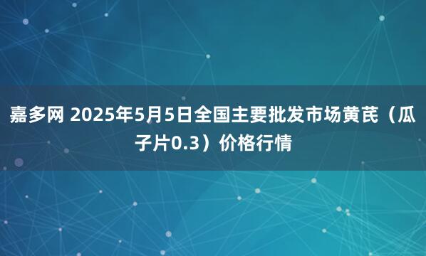 嘉多网 2025年5月5日全国主要批发市场黄芪（瓜子片0.3）价格行情