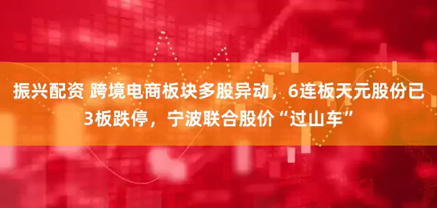 振兴配资 跨境电商板块多股异动，6连板天元股份已3板跌停，宁波联合股价“过山车”