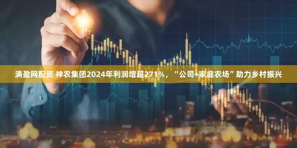 满盈网配资 神农集团2024年利润增超271%，“公司+家庭农场”助力乡村振兴