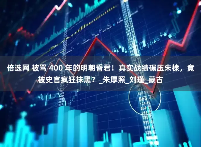 倍选网 被骂 400 年的明朝昏君！真实战绩碾压朱棣，竟被史官疯狂抹黑？_朱厚照_刘瑾_蒙古