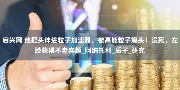 启兴网 他把头伸进粒子加速器，被高能粒子爆头！没死，左脸获得不老容颜_阿纳托利_质子_研究