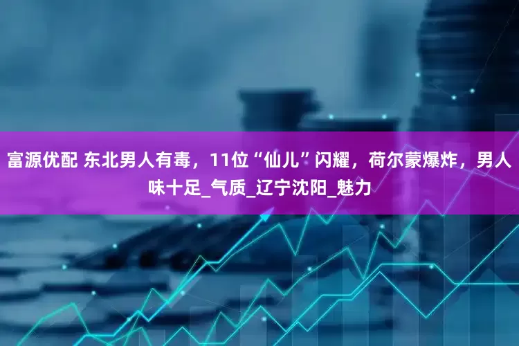 富源优配 东北男人有毒，11位“仙儿”闪耀，荷尔蒙爆炸，男人味十足_气质_辽宁沈阳_魅力