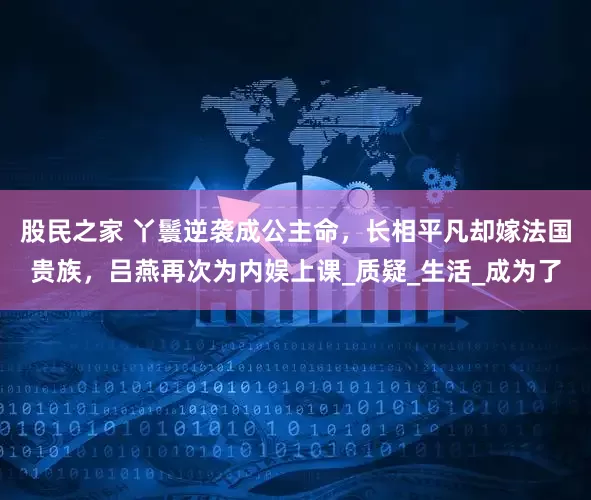 股民之家 丫鬟逆袭成公主命，长相平凡却嫁法国贵族，吕燕再次为内娱上课_质疑_生活_成为了