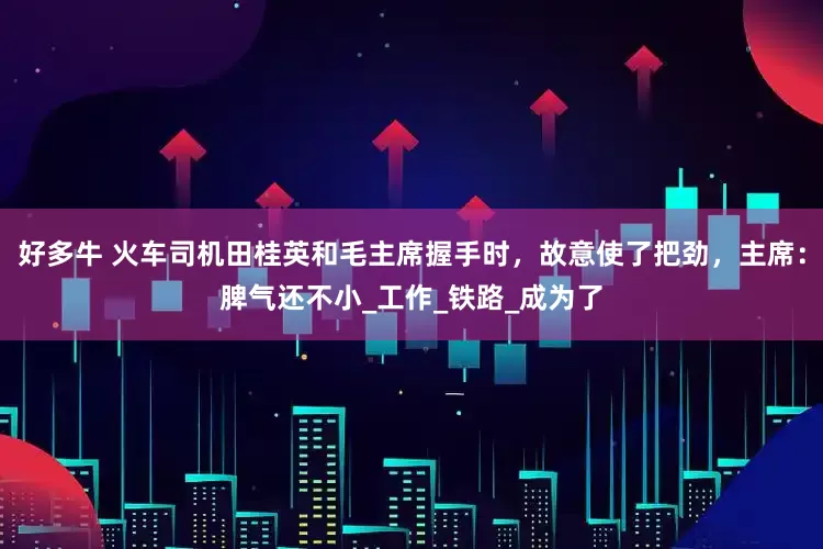 好多牛 火车司机田桂英和毛主席握手时，故意使了把劲，主席：脾气还不小_工作_铁路_成为了