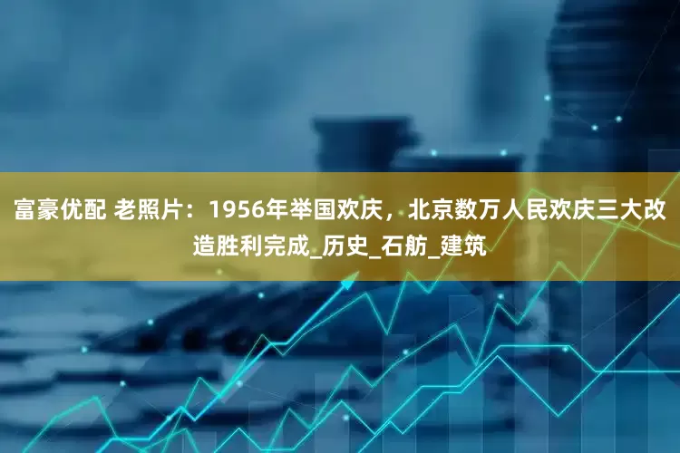 富豪优配 老照片：1956年举国欢庆，北京数万人民欢庆三大改造胜利完成_历史_石舫_建筑