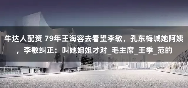 牛达人配资 79年王海容去看望李敏，孔东梅喊她阿姨，李敏纠正：叫她姐姐才对_毛主席_王季_范的