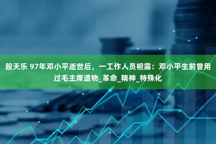 股天乐 97年邓小平逝世后，一工作人员袒露：邓小平生前曾用过毛主席遗物_革命_精神_特殊化