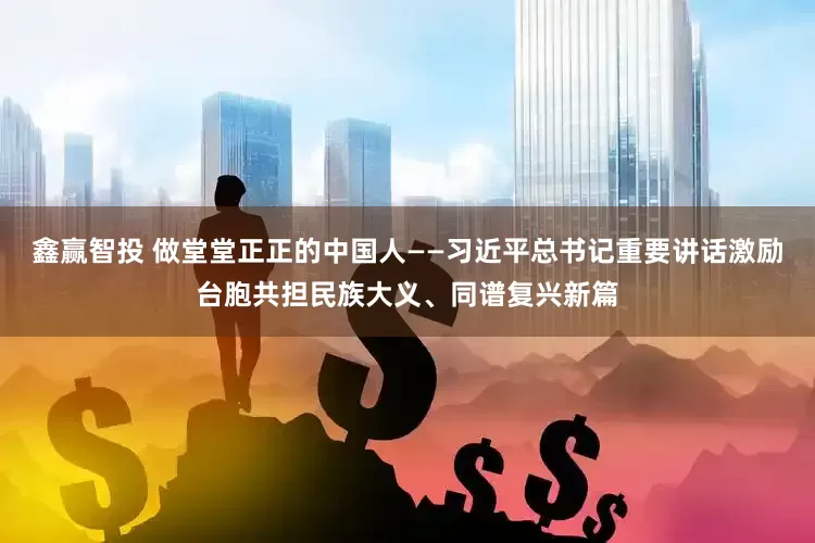 鑫赢智投 做堂堂正正的中国人——习近平总书记重要讲话激励台胞共担民族大义、同谱复兴新篇