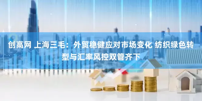 创高网 上海三毛：外贸稳健应对市场变化 纺织绿色转型与汇率风控双管齐下