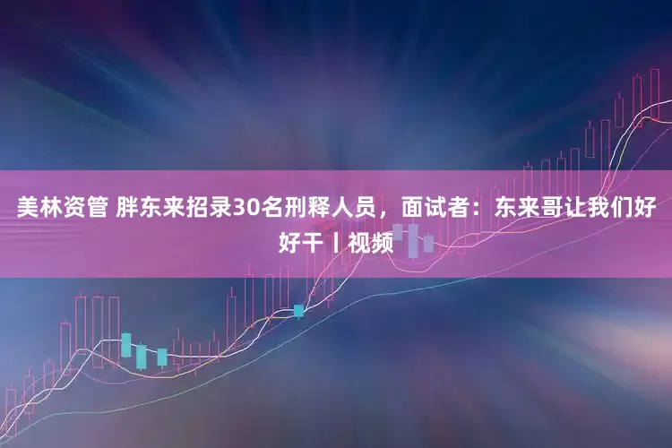 美林资管 胖东来招录30名刑释人员，面试者：东来哥让我们好好干丨视频
