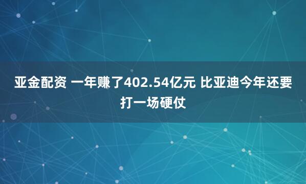 亚金配资 一年赚了402.54亿元 比亚迪今年还要打一场硬仗